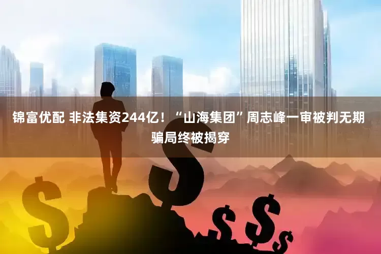 锦富优配 非法集资244亿！“山海集团”周志峰一审被判无期 骗局终被揭穿
