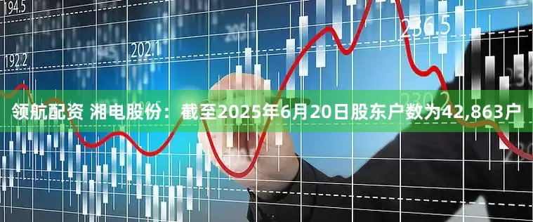 领航配资 湘电股份：截至2025年6月20日股东户数为42,863户