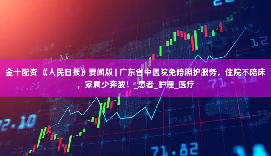 金十配资 《人民日报》要闻版 | 广东省中医院免陪照护服务，住院不陪床，家属少奔波！_患者_护理_医疗