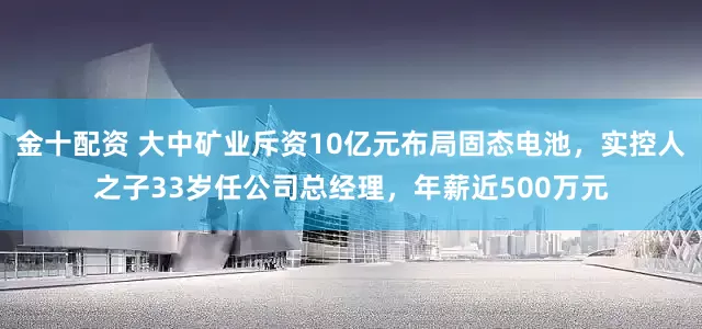 金十配资 大中矿业斥资10亿元布局固态电池，实控人之子33岁任公司总经理，年薪近500万元