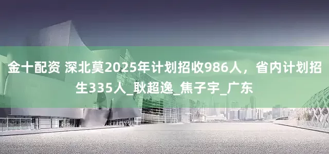 金十配资 深北莫2025年计划招收986人，省内计划招生335人_耿超逸_焦子宇_广东