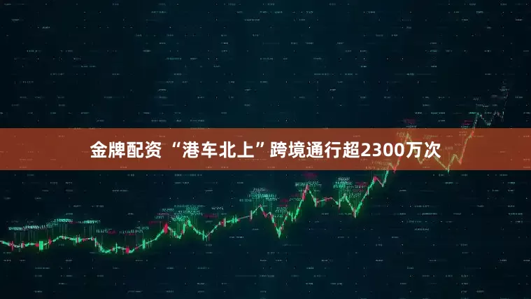 金牌配资 “港车北上”跨境通行超2300万次
