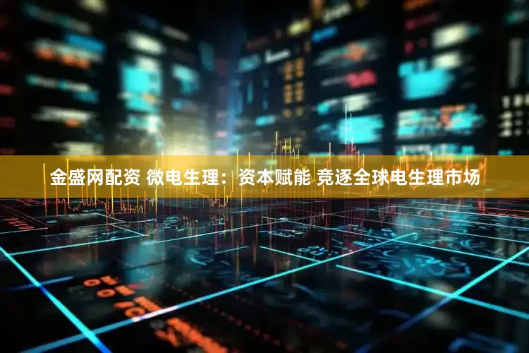 金盛网配资 微电生理：资本赋能 竞逐全球电生理市场