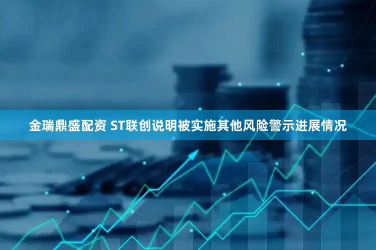 金瑞鼎盛配资 ST联创说明被实施其他风险警示进展情况