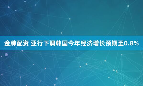 金牌配资 亚行下调韩国今年经济增长预期至0.8%