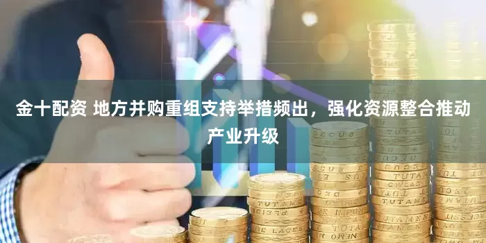 金十配资 地方并购重组支持举措频出，强化资源整合推动产业升级