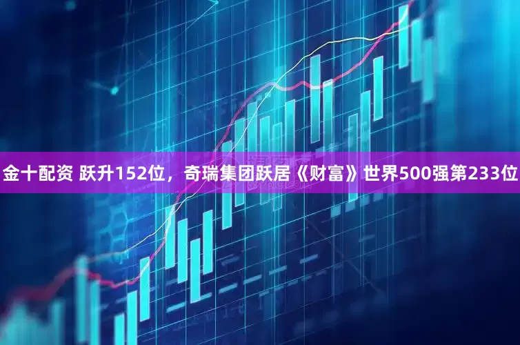 金十配资 跃升152位，奇瑞集团跃居《财富》世界500强第233位