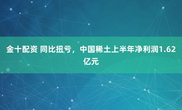 金十配资 同比扭亏，中国稀土上半年净利润1.62亿元