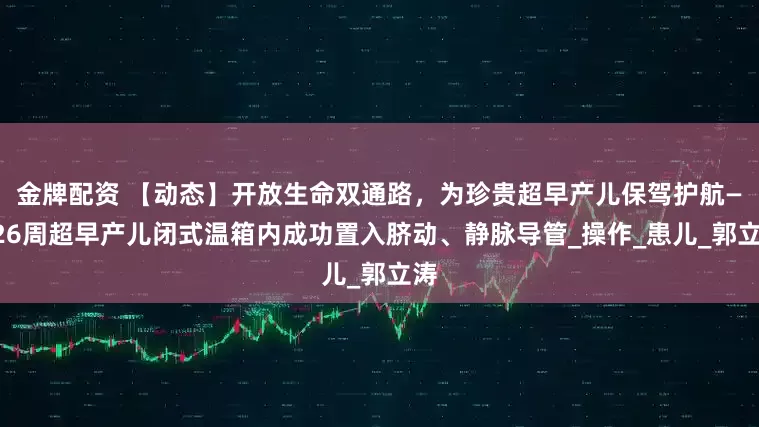 金牌配资 【动态】开放生命双通路，为珍贵超早产儿保驾护航——26周超早产儿闭式温箱内成功置入脐动、静脉导管_操作_患儿_郭立涛