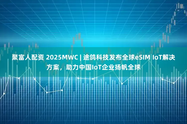 聚富人配资 2025MWC | 途鸽科技发布全球eSIM IoT解决方案，助力中国IoT企业扬帆全球