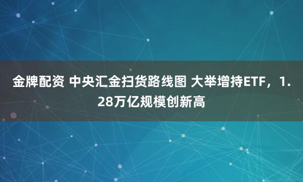 金牌配资 中央汇金扫货路线图 大举增持ETF，1.28万亿规模创新高