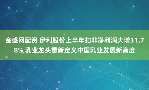 金盛网配资 伊利股份上半年扣非净利润大增31.78% 乳业龙头重新定义中国乳业发展新高度