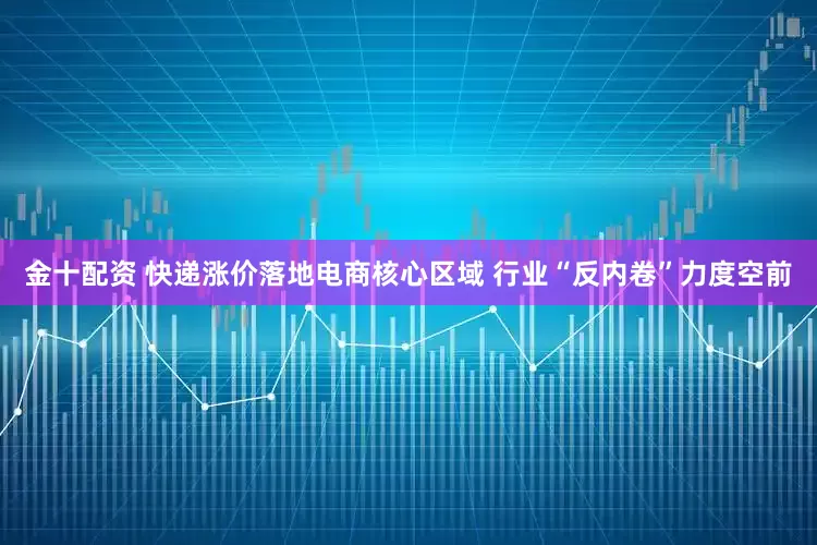 金十配资 快递涨价落地电商核心区域 行业“反内卷”力度空前