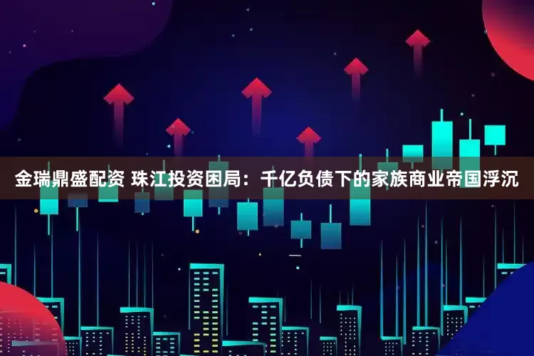 金瑞鼎盛配资 珠江投资困局：千亿负债下的家族商业帝国浮沉