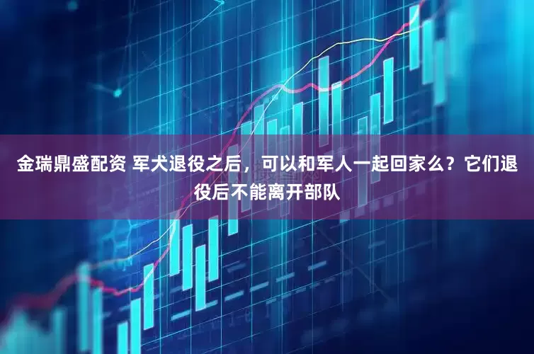 金瑞鼎盛配资 军犬退役之后，可以和军人一起回家么？它们退役后不能离开部队