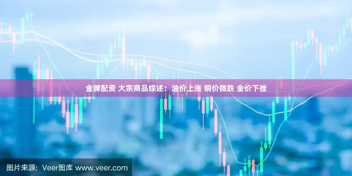 金牌配资 大宗商品综述：油价上涨 铜价微跌 金价下挫